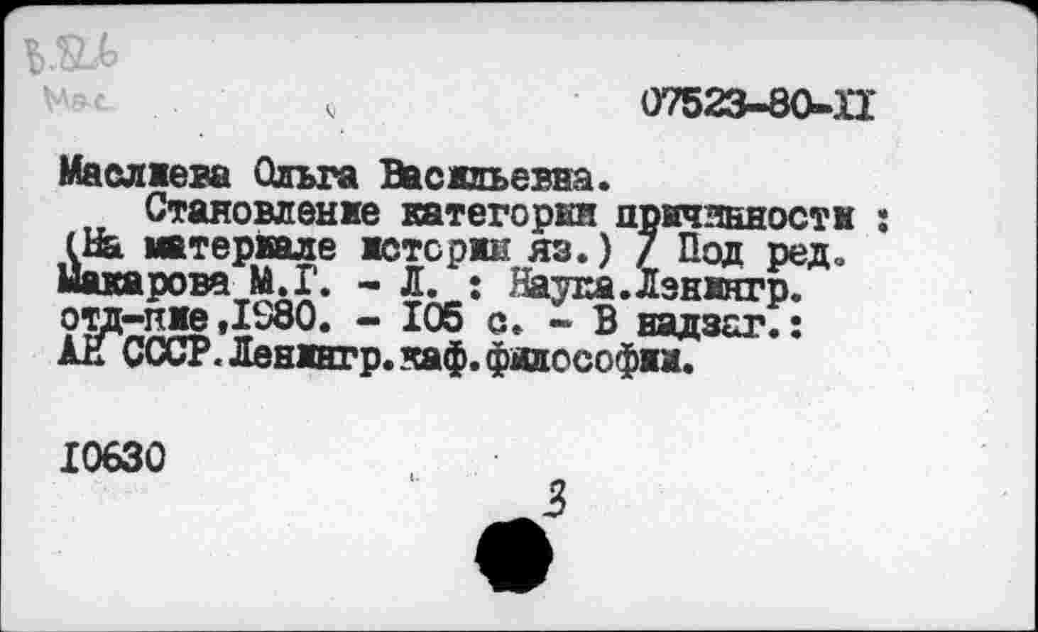 ﻿
07523-80-П
Маслжева Ольга Васильевна.
Становление категории причинности : (Ин материале историк яз.) 7 Под ред. Макарова М.Г. - Л. : Паука.Лзнингр.
- 105 с. ~ В надзаг.: АН СССР. Ленингр. каф. философии.
10630